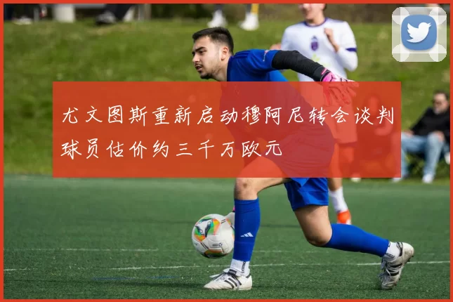 尤文图斯重新启动穆阿尼转会谈判球员估价约三千万欧元
