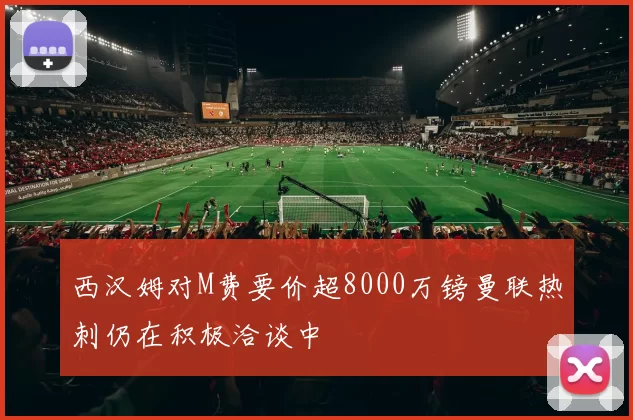 西汉姆对M费要价超8000万镑曼联热刺仍在积极洽谈中