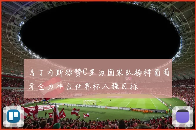 马丁内斯称赞C罗为国家队榜样葡萄牙全力冲击世界杯八强目标