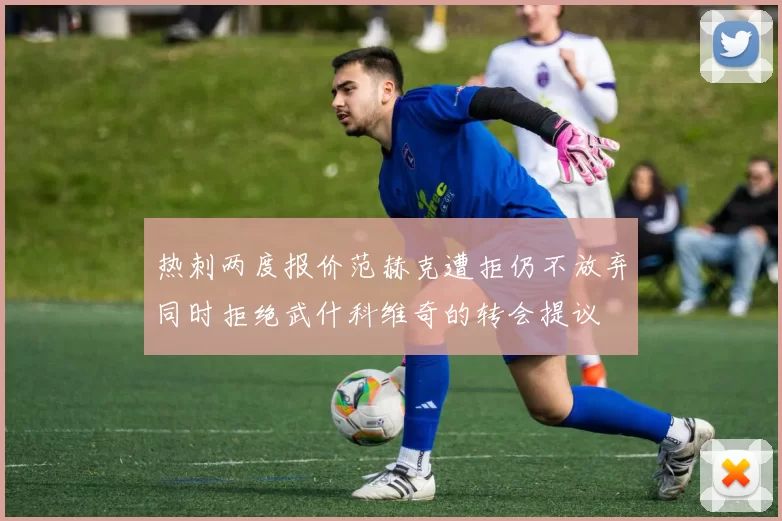 热刺两度报价范赫克遭拒仍不放弃同时拒绝武什科维奇的转会提议